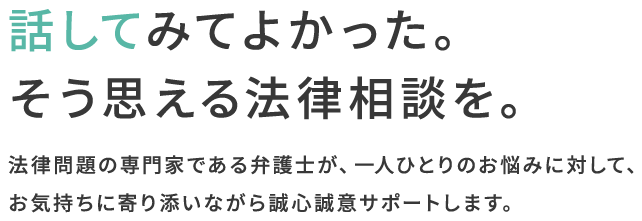 話してみてよかった。そう思える法律相談を。法律問題の専門家である弁護士が、一人ひとりのお悩みに対して、お気持ちに寄り添いながら誠心誠意サポートします。